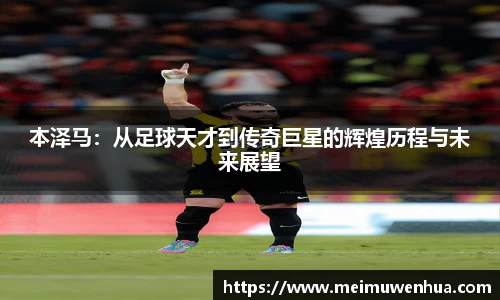本泽马：从足球天才到传奇巨星的辉煌历程与未来展望
